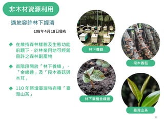 林下經濟
在維持森林樣貌及生態功能
前題下，於林業用地可經營
容許之森林副產物
首階段開放「林下養蜂」、
「金線連」及「段木香菇與
木耳」
110 年新增臺灣特有種「臺
灣山茶」
108年4月18日發布
臺灣山茶
段木香菇
林下養蜂
林下栽植金線連
非木材資源利用
適地容許林下經濟
33
 