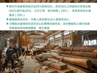 柳杉作為模板用途已從85%降為50%；其他50%之用途則分別為古蹟
(從5%提升為10%)，公共工程、室內裝修（20%），家具及其他文創
產品（20%）
產值提高約20%，作業人員從原先10人提高至30人
已開始生產規格材及符合CAS標準的製材品；另外開始投入柳杉枝葉
萃取精油等特產物開發，提升產值
44
 