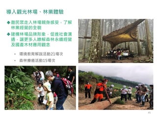 • 環境教育解說活動21場次
• 森林療癒活動15場次
導入觀光林場、林業體驗
邀民眾走入林場親身感受，了解
林業經營的全貌
建構林場品牌形象，促進社會溝
通，讓更多人瞭解森林永續經營
及國產木材應用觀念
45
 