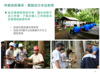 • 巡迴校園推廣林業教育
• 協助4所國中108課綱手作木工
課程教育
結合環境教育與木育，讓在地學子
走入林場，了解永續人工林經營及
友善環境資源利用
林業技術傳承、實踐地方本位教育
46
 