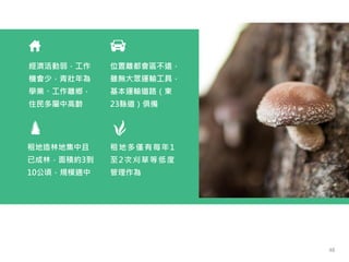 經濟活動弱，工作
機會少，青壯年為
學業、工作離鄉，
住民多屬中高齡
位置離都會區不遠，
雖無大眾運輸工具，
基本運輸道路（東
23縣道）俱備
租地多僅有每年1
至2次刈草等低度
管理作為
租地造林地集中且
已成林，面積約3到
10公頃，規模適中
48
 