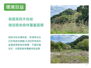 為提高段木自給
增加租地森林覆蓋面積
為段木的永續供給，李清亮先生
已於租地內增植13,000多株苗木，
並適度更新造林樹種，不僅改善
生計，也提高森林覆蓋率與品質
環境效益
51
 