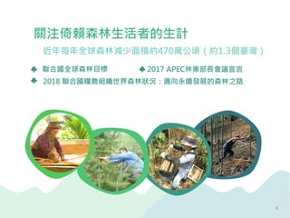 2017 APEC林業部長會議宣言
關注倚賴森林生活者的生計
2018 聯合國糧農組織世界森林狀況：邁向永續發展的森林之路
聯合國全球森林目標
近年每年全球森林減少面積約470萬公頃（約1.3個臺灣）
6
 