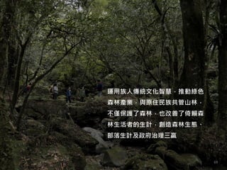 運用族人傳統文化智慧，推動綠色
森林產業，與原住民族共管山林，
不僅保護了森林，也改善了倚賴森
林生活者的生計，創造森林生態、
部落生計及政府治理三贏
69
 
