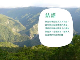 結 語
保全森林生態系及其功能，
讓生態系服務價值的惠益，
澤被所有權益關係人的福祉
與經濟、社會需求，建構人
與森林的生命共同體
71
 
