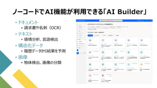 ノーコードでAI機能が利用できる「AI Builder」
• ドキュメント
• 請求書や名刺（OCR）
• テキスト
• 感情分析、言語検出
• 構造化データ
• 履歴データから結果を予測
• 画像
• 物体検出、画像の分類
 