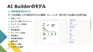AI Builderのモデル
18
1. 事前構築済みモデル
データを収集してから独自のモデルの構築、トレーニング、発行を行う必要なく利用可能
 名刺リーダー
 カテゴリ分類 (プレビュー)
 エンティティの抽出
 ID リーダー
 請求書処理
 キー フレーズ抽出
 言語検出
 領収書の処理中
 感情分析
 テキスト認識
 テキストの翻訳
 