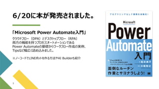 6/20に本が発売されました。
「Microsoft Power Automate入門」
クラウドフロー（DPA）とデスクトップフロー（RPA）
両方の機能を持つプロセスオートメーションである
Power Automateの基礎からワークフロー作成の実例、
Tipsなど幅広く詰め込みました。
※ノーコードでLINEボットを作る方法やAI Builderも紹介
3
 