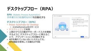 デスクトップフロー（RPA）
9
RPA（Robotic Process Automation）
手作業で行う反復的なタスクを自動化する
デスクトップフロー（RPA）
• Power Automate for Desktop
• 元はSoftomotive社のサービス
• デスクトップ上で利用
• 人間のマウスの動きやキーボード入力を模倣
するように デスクトップフローに教えるこ
とで、アプリケーションを自動化する
• APIを備えていない古いシステムでも、
RPA機能を使用して自動化が可能
 