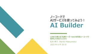 ノーコードで
AIサービスを使ってみよう！
AI Builder
LINEで使える「名刺リーダーbot」を完全ノーコードで
自作してみるハンズオン
松本 典子（Noriko Matsumoto）
2022 年 6 月 26 日
 
