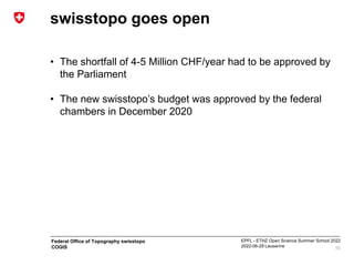 EPFL - ETHZ Open Science Summer School 2022
2022-06-28 Lausanne
Federal Office of Topography swisstopo
COGIS
swisstopo goes open
• The shortfall of 4-5 Million CHF/year had to be approved by
the Parliament
• The new swisstopo’s budget was approved by the federal
chambers in December 2020
10
 