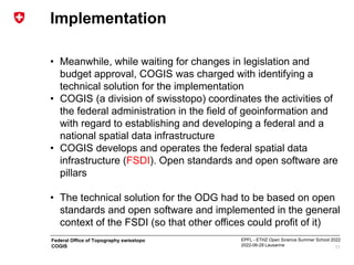 EPFL - ETHZ Open Science Summer School 2022
2022-06-28 Lausanne
Federal Office of Topography swisstopo
COGIS
Implementation
• Meanwhile, while waiting for changes in legislation and
budget approval, COGIS was charged with identifying a
technical solution for the implementation
• COGIS (a division of swisstopo) coordinates the activities of
the federal administration in the field of geoinformation and
with regard to establishing and developing a federal and a
national spatial data infrastructure
• COGIS develops and operates the federal spatial data
infrastructure (FSDI). Open standards and open software are
pillars
• The technical solution for the ODG had to be based on open
standards and open software and implemented in the general
context of the FSDI (so that other offices could profit of it)
11
 