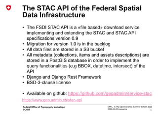 EPFL - ETHZ Open Science Summer School 2022
2022-06-28 Lausanne
Federal Office of Topography swisstopo
COGIS
The STAC API of the Federal Spatial
Data Infrastructure
• The FSDI STAC API is a «file based» download service
implementing and extending the STAC and STAC API
specifications version 0.9
• Migration for version 1.0 is in the backlog
• All data files are stored in a S3 bucket
• All metadata (collections, items and assets descriptions) are
stored in a PostGIS database in order to implement the
query functionalities (e.g BBOX, datetime, intersect) of the
API
• Django and Django Rest Framework
• BSD-3-clause license
• Available on github: https://github.com/geoadmin/service-stac
16
https://www.geo.admin.ch/stac-api
 
