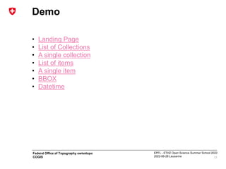 EPFL - ETHZ Open Science Summer School 2022
2022-06-28 Lausanne
Federal Office of Topography swisstopo
COGIS
Demo
• Landing Page
• List of Collections
• A single collection
• List of items
• A single item
• BBOX
• Datetime
17
 