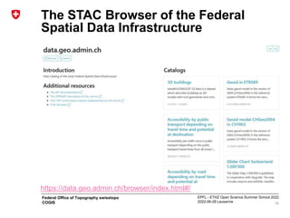 EPFL - ETHZ Open Science Summer School 2022
2022-06-28 Lausanne
Federal Office of Topography swisstopo
COGIS
The STAC Browser of the Federal
Spatial Data Infrastructure
18
https://data.geo.admin.ch/browser/index.html#/
 