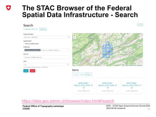 EPFL - ETHZ Open Science Summer School 2022
2022-06-28 Lausanne
Federal Office of Topography swisstopo
COGIS
The STAC Browser of the Federal
Spatial Data Infrastructure - Search
19
https://data.geo.admin.ch/browser/index.html#/search
 