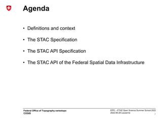 EPFL - ETHZ Open Science Summer School 2022
2022-06-28 Lausanne
Federal Office of Topography swisstopo
COGIS
Agenda
• Definitions and context
• The STAC Specification
• The STAC API Specification
• The STAC API of the Federal Spatial Data Infrastructure
2
 