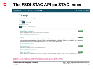 EPFL - ETHZ Open Science Summer School 2022
2022-06-28 Lausanne
Federal Office of Topography swisstopo
COGIS
The FSDI STAC API on STAC Index
20
https://stacindex.org/catalogs/datageoadminch#/
 