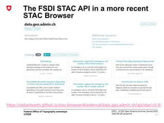EPFL - ETHZ Open Science Summer School 2022
2022-06-28 Lausanne
Federal Office of Topography swisstopo
COGIS
The FSDI STAC API in a more recent
STAC Browser
21
https://radiantearth.github.io/stac-browser/#/external/data.geo.admin.ch/api/stac/v0.9/
 