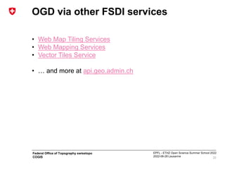 EPFL - ETHZ Open Science Summer School 2022
2022-06-28 Lausanne
Federal Office of Topography swisstopo
COGIS
OGD via other FSDI services
• Web Map Tiling Services
• Web Mapping Services
• Vector Tiles Service
• … and more at api.geo.admin.ch
22
 