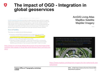 EPFL - ETHZ Open Science Summer School 2022
2022-06-28 Lausanne
Federal Office of Topography swisstopo
COGIS
The impact of OGD - Integration in
global geoservices
24
ArcGIS Living Atlas
MapBox Satellite
Maptiler Imagery
…
https://www.esri.com/arcgis-blog/products/arcgis-living-atlas/imagery/high-
resolution-data-updates-to-living-atlas-world-elevation-layers-and-tools-june-
2021/
https://www.mapbox.com/blog/new-imagery-for-the-netherlands-and-
switzerland
 