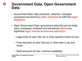 EPFL - ETHZ Open Science Summer School 2022
2022-06-28 Lausanne
Federal Office of Topography swisstopo
COGIS
Government Data, Open Government
Data
• Government Data: data produced, collected, managed,
processed and stored by public authorities to fulfil their legal
obligations
• Open Government Data: government data that can be freely
used, processed, analysed and transferred without any
significant legal, financial or technical restrictions
• Legal point of view: free (as in «free speech») terms of use
• Financial point of view: free (as in «free beer») use and
reuse
• Technical point of view: machine readability
3
 