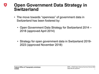 EPFL - ETHZ Open Science Summer School 2022
2022-06-28 Lausanne
Federal Office of Topography swisstopo
COGIS
Open Government Data Strategy in
Switzerland
• The move towards “openness” of government data in
Switzerland has been fostered by:
• Open Government Data Strategy for Switzerland 2014 –
2018 (approved April 2014)
• Strategy for open government data in Switzerland 2019-
2023 (approved November 2018)
4
 