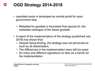 EPFL - ETHZ Open Science Summer School 2022
2022-06-28 Lausanne
Federal Office of Topography swisstopo
COGIS
OGD Strategy 2014-2018
• opendata.swiss is developed as central portal for open
government data
• Metadata for geodata is harvested from geocat.ch, the
metadata catalogue of the Swiss geodata
• A report of the implementation of the strategy (published July
2018) has shown that:
• Despite being binding, the strategy was not perceived as
such by all stakeholders
• The differences in the implementation were still too great
• So many and different regulations on fees as a barrier for
the implementation
5
 