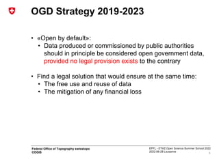 EPFL - ETHZ Open Science Summer School 2022
2022-06-28 Lausanne
Federal Office of Topography swisstopo
COGIS
OGD Strategy 2019-2023
• «Open by default»:
• Data produced or commissioned by public authorities
should in principle be considered open government data,
provided no legal provision exists to the contrary
• Find a legal solution that would ensure at the same time:
• The free use and reuse of data
• The mitigation of any financial loss
6
 