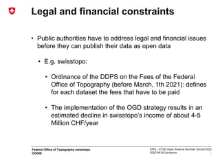 EPFL - ETHZ Open Science Summer School 2022
2022-06-28 Lausanne
Federal Office of Topography swisstopo
COGIS
Legal and financial constraints
• Public authorities have to address legal and financial issues
before they can publish their data as open data
• E.g. swisstopo:
• Ordinance of the DDPS on the Fees of the Federal
Office of Topography (before March, 1th 2021): defines
for each dataset the fees that have to be paid
• The implementation of the OGD strategy results in an
estimated decline in swisstopo’s income of about 4-5
Million CHF/year
7
 