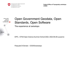 Open Government Geodata, Open
Standards, Open Software
The experience at swisstopo
EPFL - ETHZ Open Science Summer School 2022, 2022-06-28 Lausanne
Pasquale Di Donato – COGIS/swisstopo
Federal Office of Topography swisstopo
COSIG
 