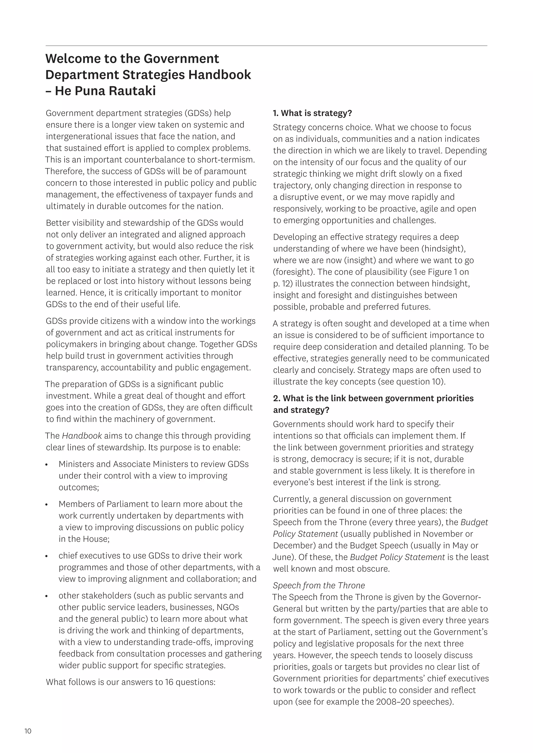 10
10
Welcome to the Government
Department Strategies Handbook
– He Puna Rautaki
Government department strategies (GDSs) help
ensure there is a longer view taken on systemic and
intergenerational issues that face the nation, and
that sustained effort is applied to complex problems.
This is an important counterbalance to short-termism.
Therefore, the success of GDSs will be of paramount
concern to those interested in public policy and public
management, the effectiveness of taxpayer funds and
ultimately in durable outcomes for the nation.
Better visibility and stewardship of the GDSs would
not only deliver an integrated and aligned approach
to government activity, but would also reduce the risk
of strategies working against each other. Further, it is
all too easy to initiate a strategy and then quietly let it
be replaced or lost into history without lessons being
learned. Hence, it is critically important to monitor
GDSs to the end of their useful life.
GDSs provide citizens with a window into the workings
of government and act as critical instruments for
policymakers in bringing about change. Together GDSs
help build trust in government activities through
transparency, accountability and public engagement.
The preparation of GDSs is a significant public
investment. While a great deal of thought and effort
goes into the creation of GDSs, they are often difficult
to find within the machinery of government.
The Handbook aims to change this through providing
clear lines of stewardship. Its purpose is to enable:
•	 Ministers and Associate Ministers to review GDSs
under their control with a view to improving
outcomes;
•	 Members of Parliament to learn more about the
work currently undertaken by departments with
a view to improving discussions on public policy
in the House;
•	 chief executives to use GDSs to drive their work
programmes and those of other departments, with a
view to improving alignment and collaboration; and
•	 other stakeholders (such as public servants and
other public service leaders, businesses, NGOs
and the general public) to learn more about what
is driving the work and thinking of departments,
with a view to understanding trade-offs, improving
feedback from consultation processes and gathering
wider public support for specific strategies.
What follows is our answers to 16 questions:
1. What is strategy?
Strategy concerns choice. What we choose to focus
on as individuals, communities and a nation indicates
the direction in which we are likely to travel. Depending
on the intensity of our focus and the quality of our
strategic thinking we might drift slowly on a fixed
trajectory, only changing direction in response to
a disruptive event, or we may move rapidly and
responsively, working to be proactive, agile and open
to emerging opportunities and challenges.
Developing an effective strategy requires a deep
understanding of where we have been (hindsight),
where we are now (insight) and where we want to go
(foresight). The cone of plausibility (see Figure 1 on
p. 12) illustrates the connection between hindsight,
insight and foresight and distinguishes between
possible, probable and preferred futures.
A strategy is often sought and developed at a time when
an issue is considered to be of sufficient importance to
require deep consideration and detailed planning. To be
effective, strategies generally need to be communicated
clearly and concisely. Strategy maps are often used to
illustrate the key concepts (see question 10).
2. What is the link between government priorities
and strategy?
Governments should work hard to specify their
intentions so that officials can implement them. If
the link between government priorities and strategy
is strong, democracy is secure; if it is not, durable
and stable government is less likely. It is therefore in
everyone’s best interest if the link is strong.
Currently, a general discussion on government
priorities can be found in one of three places: the
Speech from the Throne (every three years), the Budget
Policy Statement (usually published in November or
December) and the Budget Speech (usually in May or
June). Of these, the Budget Policy Statement is the least
well known and most obscure.
Speech from the Throne
The Speech from the Throne is given by the Governor-
General but written by the party/parties that are able to
form government. The speech is given every three years
at the start of Parliament, setting out the Government’s
policy and legislative proposals for the next three
years. However, the speech tends to loosely discuss
priorities, goals or targets but provides no clear list of
Government priorities for departments’ chief executives
to work towards or the public to consider and reflect
upon (see for example the 2008–20 speeches).
 