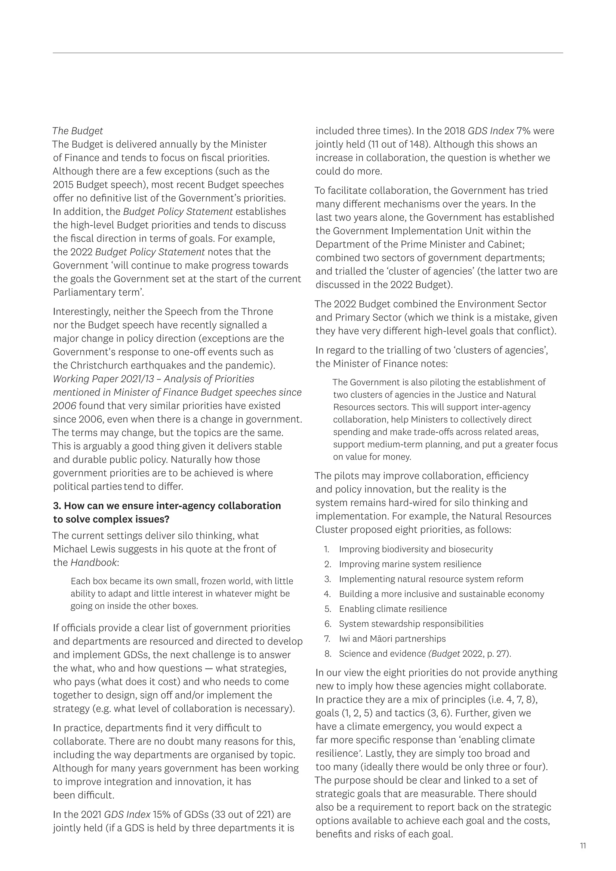 11
The Budget
The Budget is delivered annually by the Minister
of Finance and tends to focus on fiscal priorities.
Although there are a few exceptions (such as the
2015 Budget speech), most recent Budget speeches
offer no definitive list of the Government’s priorities.
In addition, the Budget Policy Statement establishes
the high-level Budget priorities and tends to discuss
the fiscal direction in terms of goals. For example,
the 2022 Budget Policy Statement notes that the
Government ‘will continue to make progress towards
the goals the Government set at the start of the current
Parliamentary term’.
Interestingly, neither the Speech from the Throne
nor the Budget speech have recently signalled a
major change in policy direction (exceptions are the
Government's response to one-off events such as
the Christchurch earthquakes and the pandemic).
Working Paper 2021/13 – Analysis of Priorities
mentioned in Minister of Finance Budget speeches since
2006 found that very similar priorities have existed
since 2006, even when there is a change in government.
The terms may change, but the topics are the same.
This is arguably a good thing given it delivers stable
and durable public policy. Naturally how those
government priorities are to be achieved is where
political parties tend to differ.
3. How can we ensure inter-agency collaboration
to solve complex issues?
The current settings deliver silo thinking, what
Michael Lewis suggests in his quote at the front of
the Handbook:
Each box became its own small, frozen world, with little
ability to adapt and little interest in whatever might be
going on inside the other boxes.
If officials provide a clear list of government priorities
and departments are resourced and directed to develop
and implement GDSs, the next challenge is to answer
the what, who and how questions — what strategies,
who pays (what does it cost) and who needs to come
together to design, sign off and/or implement the
strategy (e.g. what level of collaboration is necessary).
In practice, departments find it very difficult to
collaborate. There are no doubt many reasons for this,
including the way departments are organised by topic.
Although for many years government has been working
to improve integration and innovation, it has
been difficult.
In the 2021 GDS Index 15% of GDSs (33 out of 221) are
jointly held (if a GDS is held by three departments it is
included three times). In the 2018 GDS Index 7% were
jointly held (11 out of 148). Although this shows an
increase in collaboration, the question is whether we
could do more.
To facilitate collaboration, the Government has tried
many different mechanisms over the years. In the
last two years alone, the Government has established
the Government Implementation Unit within the
Department of the Prime Minister and Cabinet;
combined two sectors of government departments;
and trialled the ‘cluster of agencies’ (the latter two are
discussed in the 2022 Budget).
The 2022 Budget combined the Environment Sector
and Primary Sector (which we think is a mistake, given
they have very different high-level goals that conflict).
In regard to the trialling of two ‘clusters of agencies’,
the Minister of Finance notes:
The Government is also piloting the establishment of
two clusters of agencies in the Justice and Natural
Resources sectors. This will support inter-agency
collaboration, help Ministers to collectively direct
spending and make trade-offs across related areas,
support medium-term planning, and put a greater focus
on value for money.
The pilots may improve collaboration, efficiency
and policy innovation, but the reality is the
system remains hard-wired for silo thinking and
implementation. For example, the Natural Resources
Cluster proposed eight priorities, as follows:
1.	 Improving biodiversity and biosecurity
2.	 Improving marine system resilience
3.	 Implementing natural resource system reform
4.	 Building a more inclusive and sustainable economy
5.	 Enabling climate resilience
6.	 System stewardship responsibilities
7.	 Iwi and Māori partnerships
8.	 Science and evidence (Budget 2022, p. 27).
In our view the eight priorities do not provide anything
new to imply how these agencies might collaborate.
In practice they are a mix of principles (i.e. 4, 7, 8),
goals (1, 2, 5) and tactics (3, 6). Further, given we
have a climate emergency, you would expect a
far more specific response than ‘enabling climate
resilience’. Lastly, they are simply too broad and
too many (ideally there would be only three or four).
The purpose should be clear and linked to a set of
strategic goals that are measurable. There should
also be a requirement to report back on the strategic
options available to achieve each goal and the costs,
benefits and risks of each goal.
 