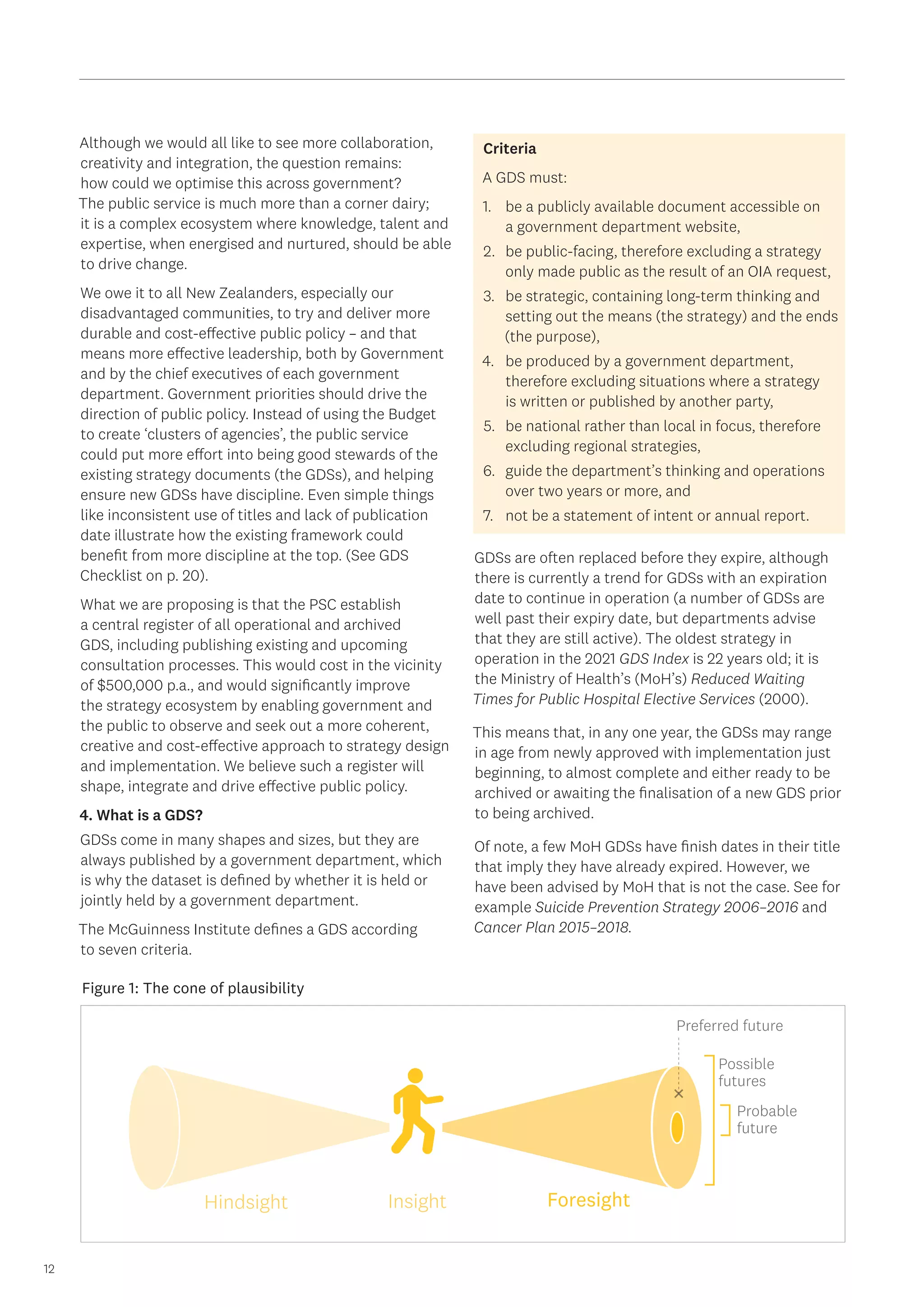 12
Although we would all like to see more collaboration,
creativity and integration, the question remains:
how could we optimise this across government?
The public service is much more than a corner dairy;
it is a complex ecosystem where knowledge, talent and
expertise, when energised and nurtured, should be able
to drive change.
We owe it to all New Zealanders, especially our
disadvantaged communities, to try and deliver more
durable and cost-effective public policy – and that
means more effective leadership, both by Government
and by the chief executives of each government
department. Government priorities should drive the
direction of public policy. Instead of using the Budget
to create ‘clusters of agencies’, the public service
could put more effort into being good stewards of the
existing strategy documents (the GDSs), and helping
ensure new GDSs have discipline. Even simple things
like inconsistent use of titles and lack of publication
date illustrate how the existing framework could
benefit from more discipline at the top. (See GDS
Checklist on p. 20).
What we are proposing is that the PSC establish
a central register of all operational and archived
GDS, including publishing existing and upcoming
consultation processes. This would cost in the vicinity
of $500,000 p.a., and would significantly improve
the strategy ecosystem by enabling government and
the public to observe and seek out a more coherent,
creative and cost-effective approach to strategy design
and implementation. We believe such a register will
shape, integrate and drive effective public policy.
4. What is a GDS?
GDSs come in many shapes and sizes, but they are
always published by a government department, which
is why the dataset is defined by whether it is held or
jointly held by a government department.
The McGuinness Institute defines a GDS according
to seven criteria.
Criteria
A GDS must:
1.	 be a publicly available document accessible on
a government department website,
2.	 be public-facing, therefore excluding a strategy
only made public as the result of an OIA request,
3.	 be strategic, containing long-term thinking and
setting out the means (the strategy) and the ends
(the purpose),
4.	 be produced by a government department,
therefore excluding situations where a strategy
is written or published by another party,
5.	 be national rather than local in focus, therefore
excluding regional strategies,
6.	 guide the department’s thinking and operations
over two years or more, and
7.	 not be a statement of intent or annual report.
GDSs are often replaced before they expire, although
there is currently a trend for GDSs with an expiration
date to continue in operation (a number of GDSs are
well past their expiry date, but departments advise
that they are still active). The oldest strategy in
operation in the 2021 GDS Index is 22 years old; it is
the Ministry of Health’s (MoH’s) Reduced Waiting
Times for Public Hospital Elective Services (2000).
This means that, in any one year, the GDSs may range
in age from newly approved with implementation just
beginning, to almost complete and either ready to be
archived or awaiting the finalisation of a new GDS prior
to being archived.
Of note, a few MoH GDSs have finish dates in their title
that imply they have already expired. However, we
have been advised by MoH that is not the case. See for
example Suicide Prevention Strategy 2006–2016 and
Cancer Plan 2015–2018.
Figure 1: The cone of plausibility
Insight
Hindsight Foresight
Probable
future
Possible
futures
Preferred future
 