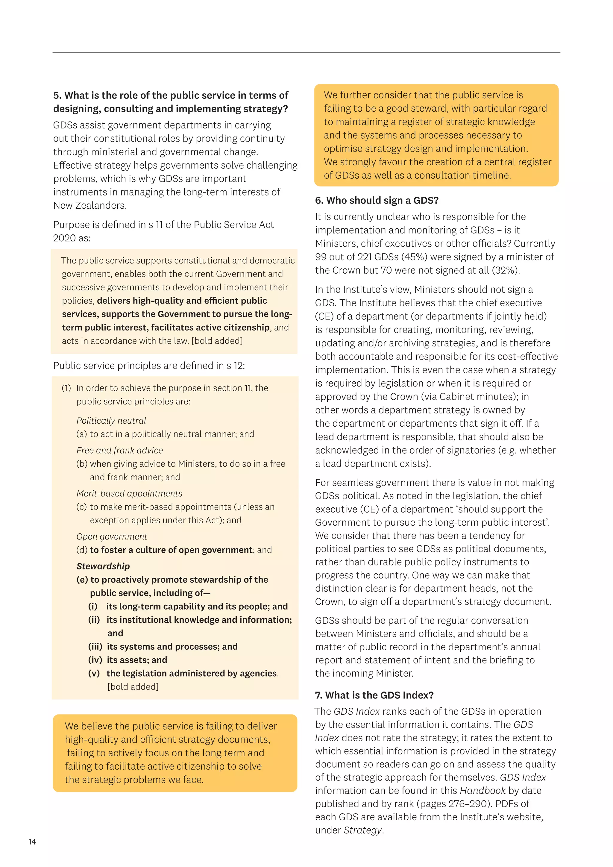 14
5. What is the role of the public service in terms of
designing, consulting and implementing strategy?
GDSs assist government departments in carrying
out their constitutional roles by providing continuity
through ministerial and governmental change.
Effective strategy helps governments solve challenging
problems, which is why GDSs are important
instruments in managing the long-term interests of
New Zealanders.
Purpose is defined in s 11 of the Public Service Act
2020 as:
The public service supports constitutional and democratic
government, enables both the current Government and
successive governments to develop and implement their
policies, delivers high-quality and efficient public
services, supports the Government to pursue the long-
term public interest, facilitates active citizenship, and
acts in accordance with the law. [bold added]
Public service principles are defined in s 12:
(1)	 In order to achieve the purpose in section 11, the 	
public service principles are:
Politically neutral
(a)	to act in a politically neutral manner; and
Free and frank advice
(b)	when giving advice to Ministers, to do so in a free 	
	 and frank manner; and
Merit-based appointments
(c)	to make merit-based appointments (unless an 	
	 exception applies under this Act); and
Open government
(d)	to foster a culture of open government; and
Stewardship
(e) to proactively promote stewardship of the 		
	 public service, including of—
(i) its long-term capability and its people; and
(ii) its institutional knowledge and information; 	
	 and
(iii) its systems and processes; and
(iv) its assets; and
(v) the legislation administered by agencies.
	 [bold added]
We believe the public service is failing to deliver
high-quality and efficient strategy documents,
failing to actively focus on the long term and
failing to facilitate active citizenship to solve
the strategic problems we face.
We further consider that the public service is
failing to be a good steward, with particular regard
to maintaining a register of strategic knowledge
and the systems and processes necessary to
optimise strategy design and implementation.
We strongly favour the creation of a central register
of GDSs as well as a consultation timeline.
6. Who should sign a GDS?
It is currently unclear who is responsible for the
implementation and monitoring of GDSs – is it
Ministers, chief executives or other officials? Currently
99 out of 221 GDSs (45%) were signed by a minister of
the Crown but 70 were not signed at all (32%).
In the Institute’s view, Ministers should not sign a
GDS. The Institute believes that the chief executive
(CE) of a department (or departments if jointly held)
is responsible for creating, monitoring, reviewing,
updating and/or archiving strategies, and is therefore
both accountable and responsible for its cost-effective
implementation. This is even the case when a strategy
is required by legislation or when it is required or
approved by the Crown (via Cabinet minutes); in
other words a department strategy is owned by
the department or departments that sign it off. If a
lead department is responsible, that should also be
acknowledged in the order of signatories (e.g. whether
a lead department exists).
For seamless government there is value in not making
GDSs political. As noted in the legislation, the chief
executive (CE) of a department ‘should support the
Government to pursue the long-term public interest’.
We consider that there has been a tendency for
political parties to see GDSs as political documents,
rather than durable public policy instruments to
progress the country. One way we can make that
distinction clear is for department heads, not the
Crown, to sign off a department’s strategy document.
GDSs should be part of the regular conversation
between Ministers and officials, and should be a
matter of public record in the department’s annual
report and statement of intent and the briefing to
the incoming Minister.
7. What is the GDS Index?
The GDS Index ranks each of the GDSs in operation
by the essential information it contains. The GDS
Index does not rate the strategy; it rates the extent to
which essential information is provided in the strategy
document so readers can go on and assess the quality
of the strategic approach for themselves. GDS Index
information can be found in this Handbook by date
published and by rank (pages 276–290). PDFs of
each GDS are available from the Institute’s website,
under Strategy.
 
