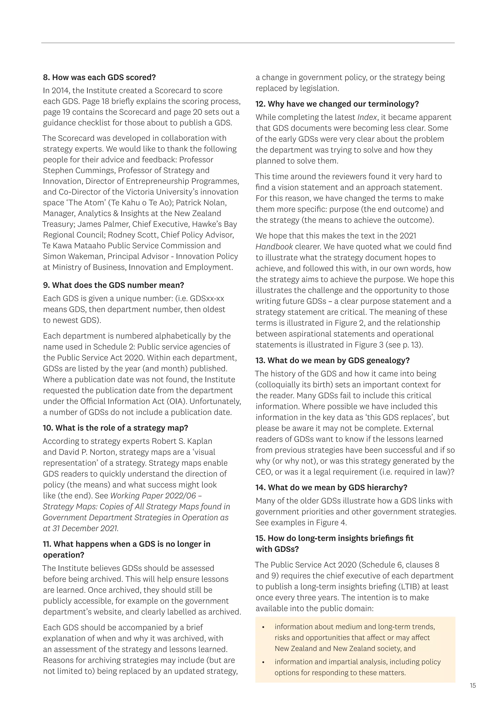 15
8. How was each GDS scored?
In 2014, the Institute created a Scorecard to score
each GDS. Page 18 briefly explains the scoring process,
page 19 contains the Scorecard and page 20 sets out a
guidance checklist for those about to publish a GDS.
The Scorecard was developed in collaboration with
strategy experts. We would like to thank the following
people for their advice and feedback: Professor
Stephen Cummings, Professor of Strategy and
Innovation, Director of Entrepreneurship Programmes,
and Co-Director of the Victoria University’s innovation
space ‘The Atom’ (Te Kahu o Te Ao); Patrick Nolan,
Manager, Analytics  Insights at the New Zealand
Treasury; James Palmer, Chief Executive, Hawke’s Bay
Regional Council; Rodney Scott, Chief Policy Advisor,
Te Kawa Mataaho Public Service Commission and
Simon Wakeman, Principal Advisor - Innovation Policy
at Ministry of Business, Innovation and Employment.
9. What does the GDS number mean?
Each GDS is given a unique number: (i.e. GDSxx-xx
means GDS, then department number, then oldest
to newest GDS).
Each department is numbered alphabetically by the
name used in Schedule 2: Public service agencies of
the Public Service Act 2020. Within each department,
GDSs are listed by the year (and month) published.
Where a publication date was not found, the Institute
requested the publication date from the department
under the Official Information Act (OIA). Unfortunately,
a number of GDSs do not include a publication date.
10. What is the role of a strategy map?
According to strategy experts Robert S. Kaplan
and David P. Norton, strategy maps are a ‘visual
representation’ of a strategy. Strategy maps enable
GDS readers to quickly understand the direction of
policy (the means) and what success might look
like (the end). See Working Paper 2022/06 –
Strategy Maps: Copies of All Strategy Maps found in
Government Department Strategies in Operation as
at 31 December 2021.
11. What happens when a GDS is no longer in
operation?
The Institute believes GDSs should be assessed
before being archived. This will help ensure lessons
are learned. Once archived, they should still be
publicly accessible, for example on the government
department’s website, and clearly labelled as archived.
Each GDS should be accompanied by a brief
explanation of when and why it was archived, with
an assessment of the strategy and lessons learned.
Reasons for archiving strategies may include (but are
not limited to) being replaced by an updated strategy,
a change in government policy, or the strategy being
replaced by legislation.
12. Why have we changed our terminology?
While completing the latest Index, it became apparent
that GDS documents were becoming less clear. Some
of the early GDSs were very clear about the problem
the department was trying to solve and how they
planned to solve them.
This time around the reviewers found it very hard to
find a vision statement and an approach statement.
For this reason, we have changed the terms to make
them more specific: purpose (the end outcome) and
the strategy (the means to achieve the outcome).
We hope that this makes the text in the 2021
Handbook clearer. We have quoted what we could find
to illustrate what the strategy document hopes to
achieve, and followed this with, in our own words, how
the strategy aims to achieve the purpose. We hope this
illustrates the challenge and the opportunity to those
writing future GDSs – a clear purpose statement and a
strategy statement are critical. The meaning of these
terms is illustrated in Figure 2, and the relationship
between aspirational statements and operational
statements is illustrated in Figure 3 (see p. 13).
13. What do we mean by GDS genealogy?
The history of the GDS and how it came into being
(colloquially its birth) sets an important context for
the reader. Many GDSs fail to include this critical
information. Where possible we have included this
information in the key data as ‘this GDS replaces’, but
please be aware it may not be complete. External
readers of GDSs want to know if the lessons learned
from previous strategies have been successful and if so
why (or why not), or was this strategy generated by the
CEO, or was it a legal requirement (i.e. required in law)?
14. What do we mean by GDS hierarchy?
Many of the older GDSs illustrate how a GDS links with
government priorities and other government strategies.
See examples in Figure 4.
15. How do long-term insights briefings fit
with GDSs?
The Public Service Act 2020 (Schedule 6, clauses 8
and 9) requires the chief executive of each department
to publish a long-term insights briefing (LTIB) at least
once every three years. The intention is to make
available into the public domain:
•	 information about medium and long-term trends,
risks and opportunities that affect or may affect
New Zealand and New Zealand society, and
•	 information and impartial analysis, including policy
options for responding to these matters.
 