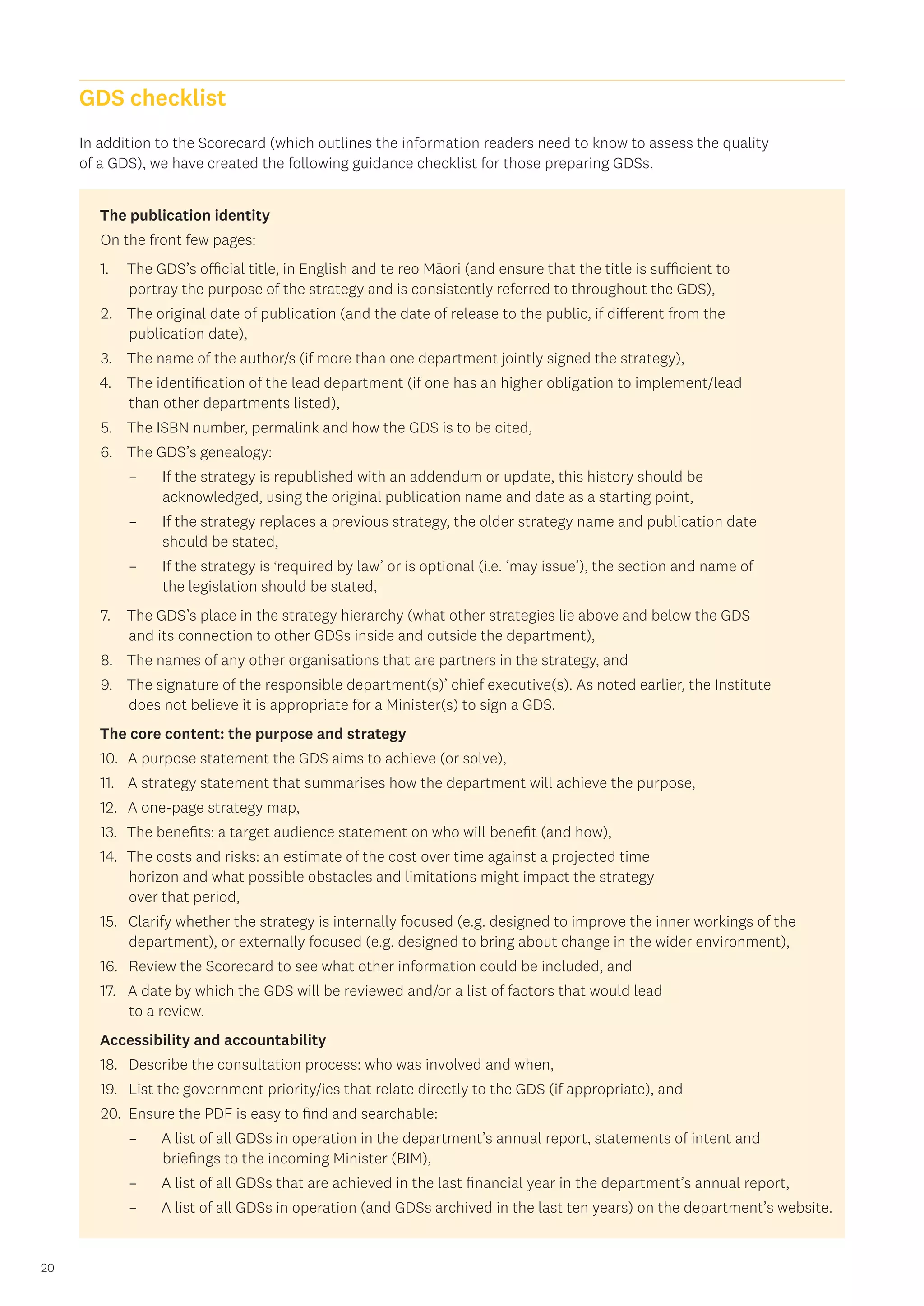 20
In addition to the Scorecard (which outlines the information readers need to know to assess the quality
of a GDS), we have created the following guidance checklist for those preparing GDSs.
The publication identity
On the front few pages:
1.	 The GDS’s official title, in English and te reo Māori (and ensure that the title is sufficient to
portray the purpose of the strategy and is consistently referred to throughout the GDS),
2.	 The original date of publication (and the date of release to the public, if different from the
publication date),
3.	 The name of the author/s (if more than one department jointly signed the strategy),
4.	 The identification of the lead department (if one has an higher obligation to implement/lead
than other departments listed),
5.	 The ISBN number, permalink and how the GDS is to be cited,
6.	 The GDS’s genealogy:
	
– If the strategy is republished with an addendum or update, this history should be
acknowledged, using the original publication name and date as a starting point,
	
– If the strategy replaces a previous strategy, the older strategy name and publication date
should be stated,
	
– If the strategy is ‘required by law’ or is optional (i.e. ‘may issue’), the section and name of
the legislation should be stated,
7.	 The GDS’s place in the strategy hierarchy (what other strategies lie above and below the GDS
and its connection to other GDSs inside and outside the department),
8.	 The names of any other organisations that are partners in the strategy, and
9.	 The signature of the responsible department(s)’ chief executive(s). As noted earlier, the Institute
does not believe it is appropriate for a Minister(s) to sign a GDS.
The core content: the purpose and strategy
10.	 A purpose statement the GDS aims to achieve (or solve),
11.	 A strategy statement that summarises how the department will achieve the purpose,
12.	 A one-page strategy map,
13.	 The benefits: a target audience statement on who will benefit (and how),
14.	 The costs and risks: an estimate of the cost over time against a projected time
horizon and what possible obstacles and limitations might impact the strategy
over that period,
15.	 Clarify whether the strategy is internally focused (e.g. designed to improve the inner workings of the
department), or externally focused (e.g. designed to bring about change in the wider environment),
16.	 Review the Scorecard to see what other information could be included, and
17.	 A date by which the GDS will be reviewed and/or a list of factors that would lead
to a review.
Accessibility and accountability
18.	 Describe the consultation process: who was involved and when,
19.	 List the government priority/ies that relate directly to the GDS (if appropriate), and
20.	 Ensure the PDF is easy to find and searchable:
	
– A list of all GDSs in operation in the department’s annual report, statements of intent and
briefings to the incoming Minister (BIM),
	
– A list of all GDSs that are achieved in the last financial year in the department’s annual report,
	
– A list of all GDSs in operation (and GDSs archived in the last ten years) on the department’s website.
GDS checklist
 