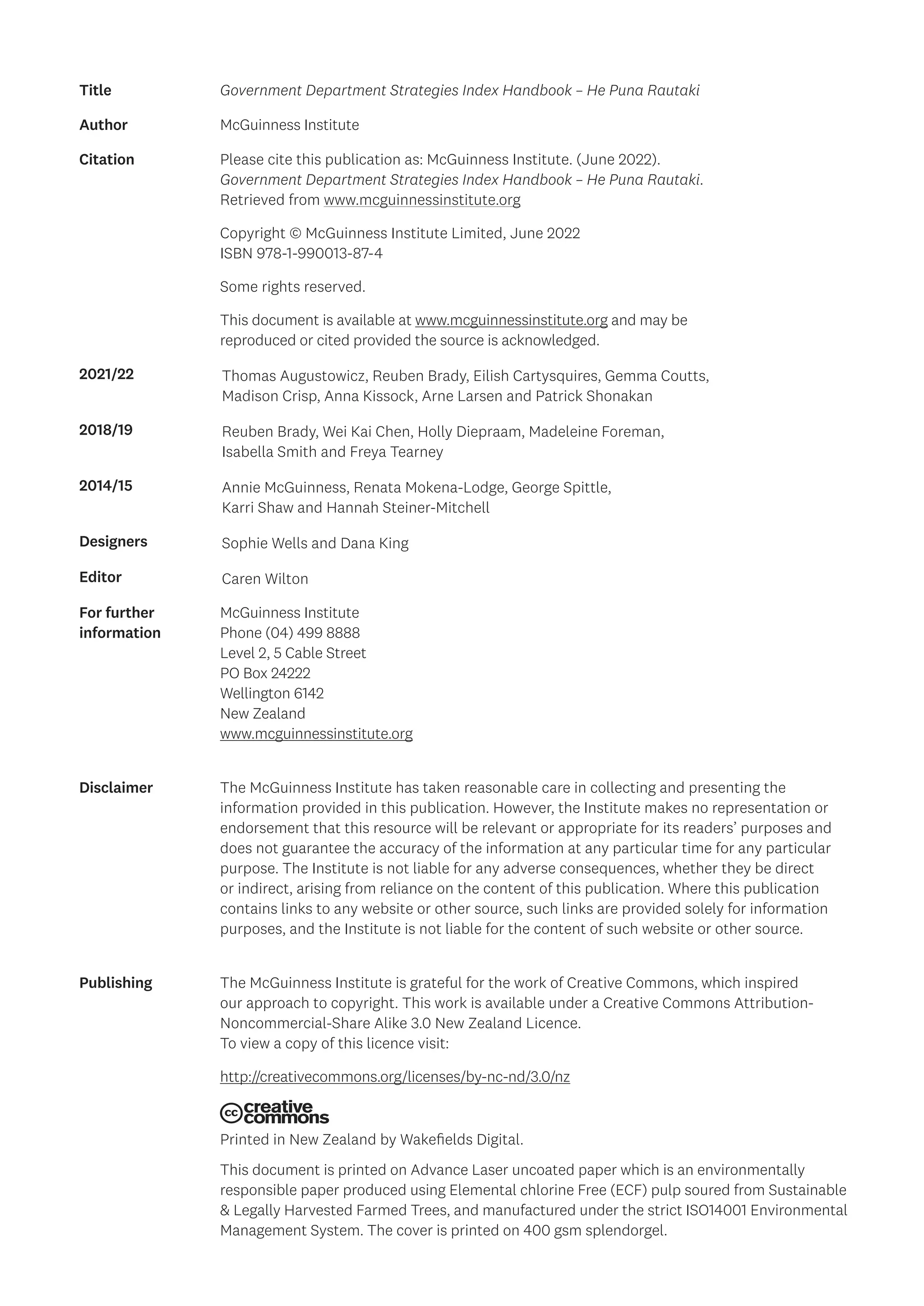 Title Government Department Strategies Index Handbook – He Puna Rautaki
Author McGuinness Institute
Citation Please cite this publication as: McGuinness Institute. (June 2022).
Government Department Strategies Index Handbook – He Puna Rautaki.
Retrieved from www.mcguinnessinstitute.org
Copyright © McGuinness Institute Limited, June 2022
ISBN 978-1-990013-87-4
Some rights reserved.
This document is available at www.mcguinnessinstitute.org and may be
reproduced or cited provided the source is acknowledged.
2021/22 Thomas Augustowicz, Reuben Brady, Eilish Cartysquires, Gemma Coutts,
Madison Crisp, Anna Kissock, Arne Larsen and Patrick Shonakan
2018/19 Reuben Brady, Wei Kai Chen, Holly Diepraam, Madeleine Foreman,
Isabella Smith and Freya Tearney
2014/15 Annie McGuinness, Renata Mokena-Lodge, George Spittle,
Karri Shaw and Hannah Steiner-Mitchell
Designers Sophie Wells and Dana King
Editor Caren Wilton
For further
information
McGuinness Institute
Phone (04) 499 8888
Level 2, 5 Cable Street
PO Box 24222
Wellington 6142
New Zealand
www.mcguinnessinstitute.org
Disclaimer The McGuinness Institute has taken reasonable care in collecting and presenting the
information provided in this publication. However, the Institute makes no representation or
endorsement that this resource will be relevant or appropriate for its readers’ purposes and
does not guarantee the accuracy of the information at any particular time for any particular
purpose. The Institute is not liable for any adverse consequences, whether they be direct
or indirect, arising from reliance on the content of this publication. Where this publication
contains links to any website or other source, such links are provided solely for information
purposes, and the Institute is not liable for the content of such website or other source.
Publishing The McGuinness Institute is grateful for the work of Creative Commons, which inspired
our approach to copyright. This work is available under a Creative Commons Attribution-
Noncommercial-Share Alike 3.0 New Zealand Licence.
To view a copy of this licence visit:
http://creativecommons.org/licenses/by-nc-nd/3.0/nz
Printed in New Zealand by Wakefields Digital.
This document is printed on Advance Laser uncoated paper which is an environmentally
responsible paper produced using Elemental chlorine Free (ECF) pulp soured from Sustainable
& Legally Harvested Farmed Trees, and manufactured under the strict ISO14001 Environmental
Management System. The cover is printed on 400 gsm splendorgel.
 