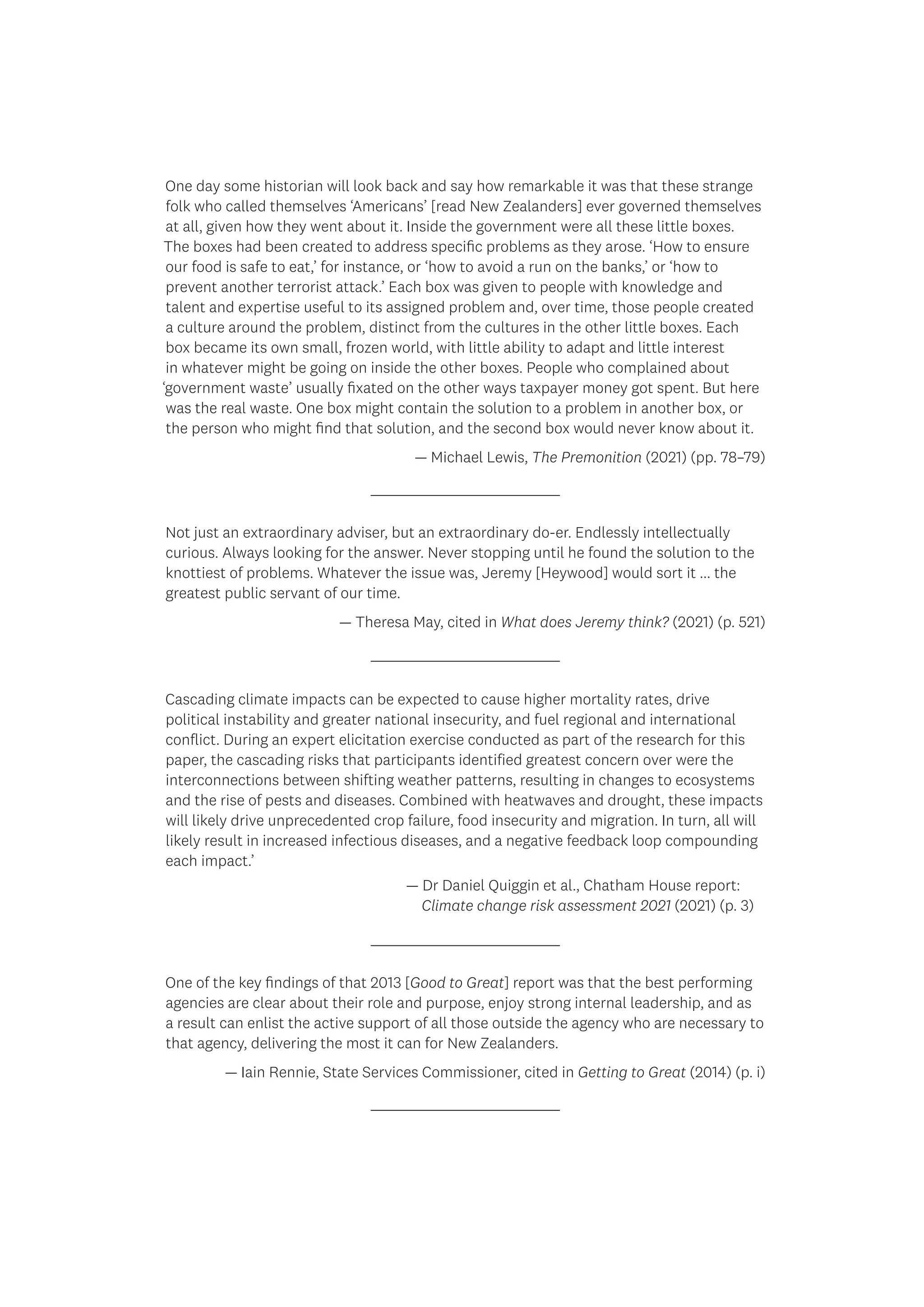 One day some historian will look back and say how remarkable it was that these strange
folk who called themselves ‘Americans’ [read New Zealanders] ever governed themselves
at all, given how they went about it. Inside the government were all these little boxes.
The boxes had been created to address specific problems as they arose. ‘How to ensure
our food is safe to eat,’ for instance, or ‘how to avoid a run on the banks,’ or ‘how to
prevent another terrorist attack.’ Each box was given to people with knowledge and
talent and expertise useful to its assigned problem and, over time, those people created
a culture around the problem, distinct from the cultures in the other little boxes. Each
box became its own small, frozen world, with little ability to adapt and little interest
in whatever might be going on inside the other boxes. People who complained about
‘government waste’ usually fixated on the other ways taxpayer money got spent. But here
was the real waste. One box might contain the solution to a problem in another box, or
the person who might find that solution, and the second box would never know about it.
— Michael Lewis, The Premonition (2021) (pp. 78–79)
Not just an extraordinary adviser, but an extraordinary do-er. Endlessly intellectually
curious. Always looking for the answer. Never stopping until he found the solution to the
knottiest of problems. Whatever the issue was, Jeremy [Heywood] would sort it ... the
greatest public servant of our time.
— Theresa May, cited in What does Jeremy think? (2021) (p. 521)
One of the key findings of that 2013 [Good to Great] report was that the best performing
agencies are clear about their role and purpose, enjoy strong internal leadership, and as
a result can enlist the active support of all those outside the agency who are necessary to
that agency, delivering the most it can for New Zealanders.
— Iain Rennie, State Services Commissioner, cited in Getting to Great (2014) (p. i)
Cascading climate impacts can be expected to cause higher mortality rates, drive
political instability and greater national insecurity, and fuel regional and international
conflict. During an expert elicitation exercise conducted as part of the research for this
paper, the cascading risks that participants identified greatest concern over were the
interconnections between shifting weather patterns, resulting in changes to ecosystems
and the rise of pests and diseases. Combined with heatwaves and drought, these impacts
will likely drive unprecedented crop failure, food insecurity and migration. In turn, all will
likely result in increased infectious diseases, and a negative feedback loop compounding
each impact.’
				 — Dr Daniel Quiggin et al., Chatham House report:
				 Climate change risk assessment 2021 (2021) (p. 3)
 