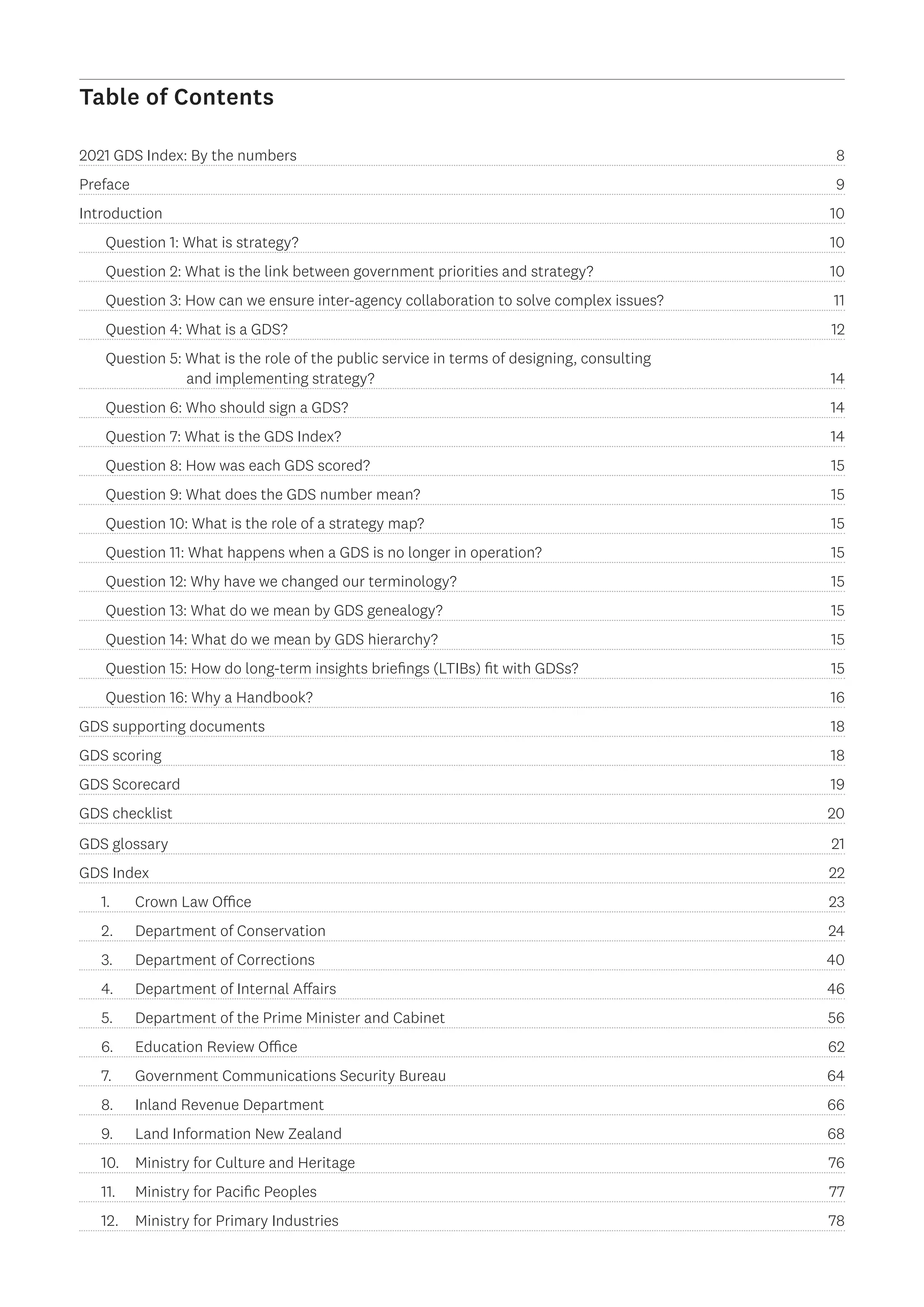 Table of Contents
2021 GDS Index: By the numbers 8
Preface9
Introduction  10
Question 1: What is strategy? 10
Question 2: What is the link between government priorities and strategy?  10
Question 3: How can we ensure inter-agency collaboration to solve complex issues?  11
Question 4: What is a GDS? 12
Question 5: What is the role of the public service in terms of designing, consulting
	 and implementing strategy?  14
Question 6: Who should sign a GDS? 14
Question 7: What is the GDS Index? 14
Question 8: How was each GDS scored? 15
Question 9: What does the GDS number mean? 15
Question 10: What is the role of a strategy map? 15
Question 11: What happens when a GDS is no longer in operation?  15
Question 12: Why have we changed our terminology? 15
Question 13: What do we mean by GDS genealogy? 15
Question 14: What do we mean by GDS hierarchy? 15
Question 15: How do long-term insights briefings (LTIBs) fit with GDSs?  15
Question 16: Why a Handbook? 16
GDS supporting documents 18
GDS scoring 18
GDS Scorecard 19
GDS checklist 20
GDS glossary 21
GDS Index 22
1.		 Crown Law Office 23
2.		 Department of Conservation 24
3.		 Department of Corrections 40
4.		 Department of Internal Affairs 46
5.		 Department of the Prime Minister and Cabinet 56
6.		 Education Review Office 62
7.		 Government Communications Security Bureau 64
8.		 Inland Revenue Department 66
9.		 Land Information New Zealand 68
10.	 Ministry for Culture and Heritage 76
11.	 Ministry for Pacific Peoples 77
12.	 Ministry for Primary Industries 78
 