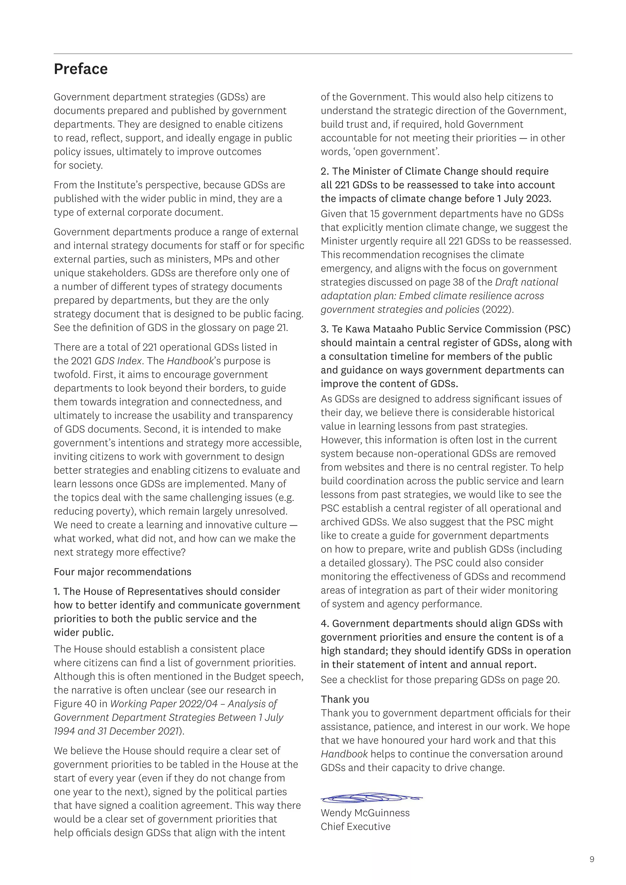 9
Preface
Government department strategies (GDSs) are
documents prepared and published by government
departments. They are designed to enable citizens
to read, reflect, support, and ideally engage in public
policy issues, ultimately to improve outcomes
for society.
From the Institute’s perspective, because GDSs are
published with the wider public in mind, they are a
type of external corporate document.
Government departments produce a range of external
and internal strategy documents for staff or for specific
external parties, such as ministers, MPs and other
unique stakeholders. GDSs are therefore only one of
a number of different types of strategy documents
prepared by departments, but they are the only
strategy document that is designed to be public facing.
See the definition of GDS in the glossary on page 21.
There are a total of 221 operational GDSs listed in
the 2021 GDS Index. The Handbook’s purpose is
twofold. First, it aims to encourage government
departments to look beyond their borders, to guide
them towards integration and connectedness, and
ultimately to increase the usability and transparency
of GDS documents. Second, it is intended to make
government’s intentions and strategy more accessible,
inviting citizens to work with government to design
better strategies and enabling citizens to evaluate and
learn lessons once GDSs are implemented. Many of
the topics deal with the same challenging issues (e.g.
reducing poverty), which remain largely unresolved.
We need to create a learning and innovative culture —
what worked, what did not, and how can we make the
next strategy more effective?
Four major recommendations
1. The House of Representatives should consider
how to better identify and communicate government
priorities to both the public service and the
wider public.
The House should establish a consistent place
where citizens can find a list of government priorities.
Although this is often mentioned in the Budget speech,
the narrative is often unclear (see our research in
Figure 40 in Working Paper 2022/04 – Analysis of
Government Department Strategies Between 1 July
1994 and 31 December 2021).
We believe the House should require a clear set of
government priorities to be tabled in the House at the
start of every year (even if they do not change from
one year to the next), signed by the political parties
that have signed a coalition agreement. This way there
would be a clear set of government priorities that
help officials design GDSs that align with the intent
of the Government. This would also help citizens to
understand the strategic direction of the Government,
build trust and, if required, hold Government
accountable for not meeting their priorities — in other
words, ‘open government’.
2. The Minister of Climate Change should require
all 221 GDSs to be reassessed to take into account
the impacts of climate change before 1 July 2023.
Given that 15 government departments have no GDSs
that explicitly mention climate change, we suggest the
Minister urgently require all 221 GDSs to be reassessed.
This recommendation recognises the climate
emergency, and aligns with the focus on government
strategies discussed on page 38 of the Draft national
adaptation plan: Embed climate resilience across
government strategies and policies (2022).
3. Te Kawa Mataaho Public Service Commission (PSC)
should maintain a central register of GDSs, along with
a consultation timeline for members of the public
and guidance on ways government departments can
improve the content of GDSs.
As GDSs are designed to address significant issues of
their day, we believe there is considerable historical
value in learning lessons from past strategies.
However, this information is often lost in the current
system because non-operational GDSs are removed
from websites and there is no central register. To help
build coordination across the public service and learn
lessons from past strategies, we would like to see the
PSC establish a central register of all operational and
archived GDSs. We also suggest that the PSC might
like to create a guide for government departments
on how to prepare, write and publish GDSs (including
a detailed glossary). The PSC could also consider
monitoring the effectiveness of GDSs and recommend
areas of integration as part of their wider monitoring
of system and agency performance.
4. Government departments should align GDSs with
government priorities and ensure the content is of a
high standard; they should identify GDSs in operation
in their statement of intent and annual report.
See a checklist for those preparing GDSs on page 20.
Thank you
Thank you to government department officials for their
assistance, patience, and interest in our work. We hope
that we have honoured your hard work and that this
Handbook helps to continue the conversation around
GDSs and their capacity to drive change.
Wendy McGuinness
Chief Executive
 