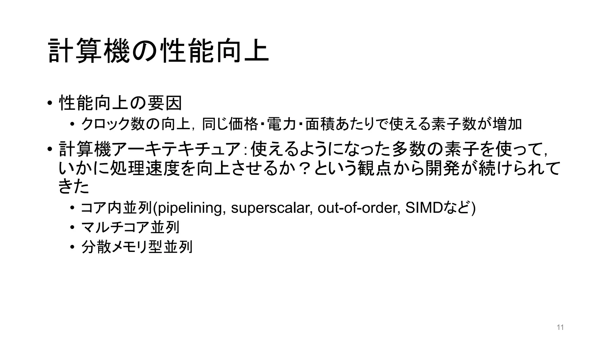 計算機の性能向上
• 性能向上の要因
• クロック数の向上，同じ価格・電力・面積あたりで使える素子数が増加
• 計算機アーキテキチュア：使えるようになった多数の素子を使って，
いかに処理速度を向上させるか？という観点から開発が続けられて
きた
• コア内並列(pipelining, superscalar, out-of-order, SIMDなど)
• マルチコア並列
• 分散メモリ型並列
11
 