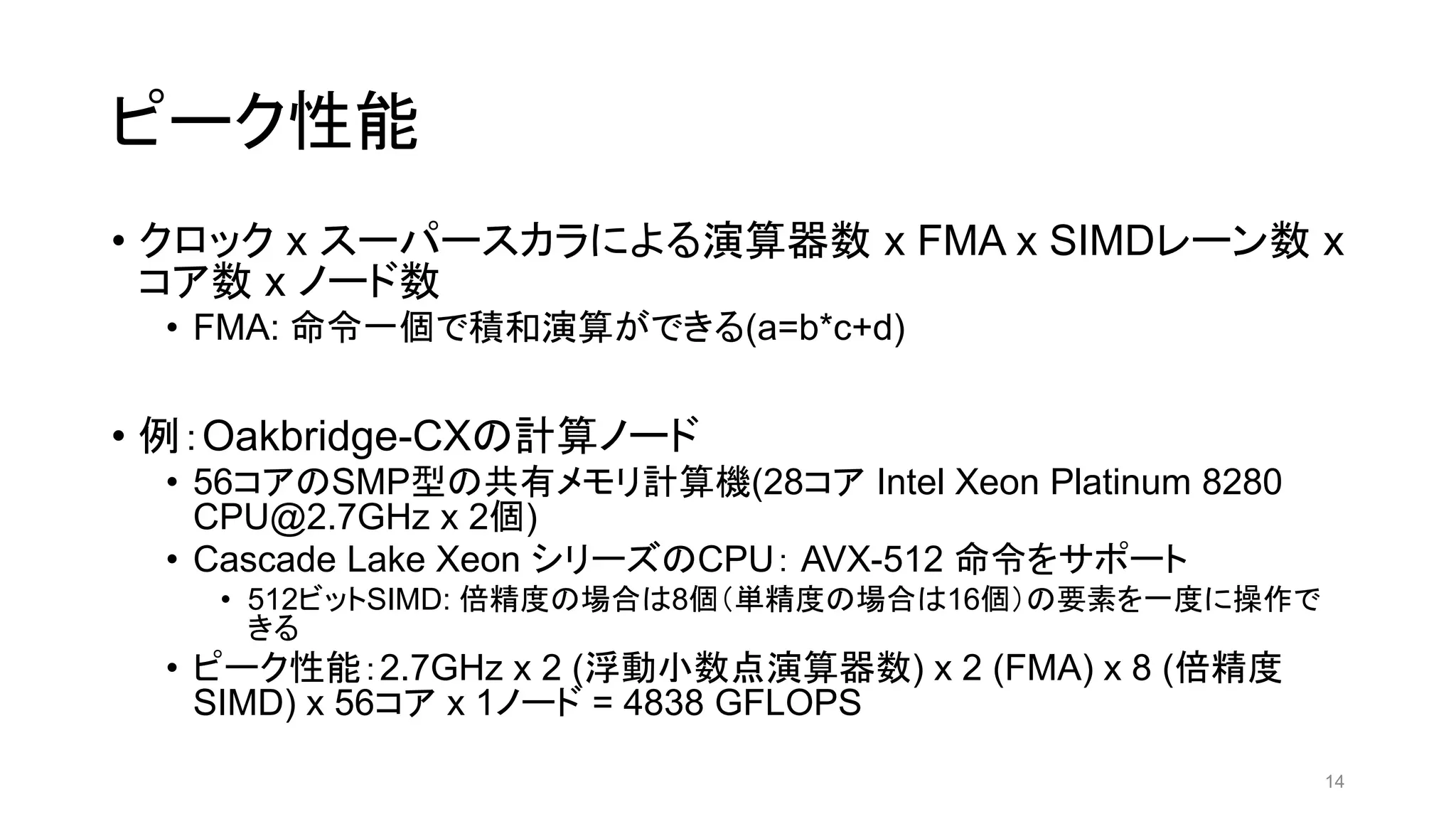 ピーク性能
• クロック x スーパースカラによる演算器数 x FMA x SIMDレーン数 x
コア数 x ノード数
• FMA: 命令一個で積和演算ができる(a=b*c+d)
• 例：Oakbridge-CXの計算ノード
• 56コアのSMP型の共有メモリ計算機(28コア Intel Xeon Platinum 8280
CPU@2.7GHz x 2個)
• Cascade Lake Xeon シリーズのCPU： AVX-512 命令をサポート
• 512ビットSIMD: 倍精度の場合は8個（単精度の場合は16個）の要素を一度に操作で
きる
• ピーク性能：2.7GHz x 2 (浮動小数点演算器数) x 2 (FMA) x 8 (倍精度
SIMD) x 56コア x 1ノード = 4838 GFLOPS
14
 