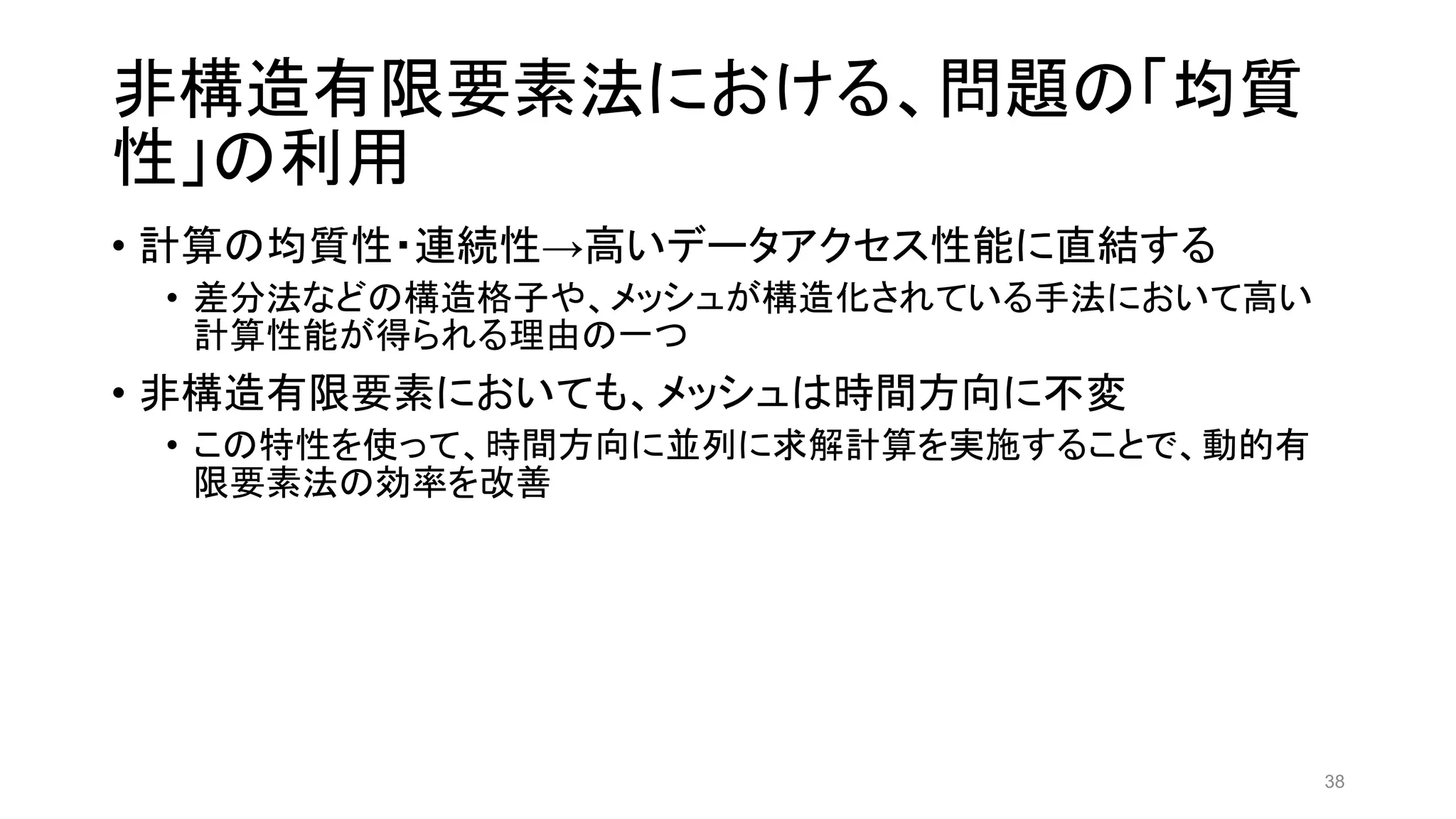 非構造有限要素法における、問題の「均質
性」の利用
• 計算の均質性・連続性→高いデータアクセス性能に直結する
• 差分法などの構造格子や、メッシュが構造化されている手法において高い
計算性能が得られる理由の一つ
• 非構造有限要素においても、メッシュは時間方向に不変
• この特性を使って、時間方向に並列に求解計算を実施することで、動的有
限要素法の効率を改善
38
 