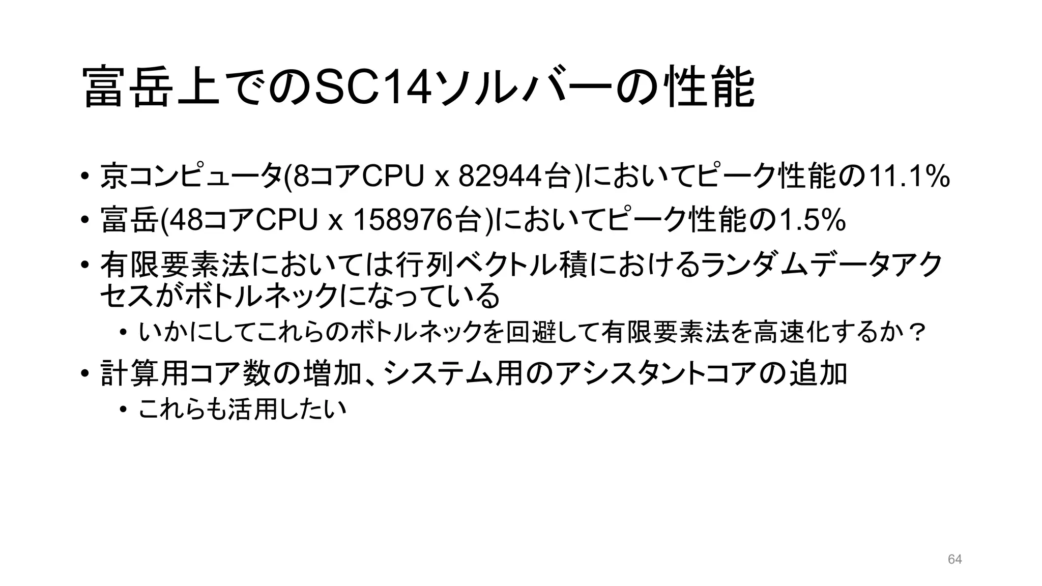 富岳上でのSC14ソルバーの性能
• 京コンピュータ(8コアCPU x 82944台)においてピーク性能の11.1%
• 富岳(48コアCPU x 158976台)においてピーク性能の1.5%
• 有限要素法においては行列ベクトル積におけるランダムデータアク
セスがボトルネックになっている
• いかにしてこれらのボトルネックを回避して有限要素法を高速化するか？
• 計算用コア数の増加、システム用のアシスタントコアの追加
• これらも活用したい
64
 