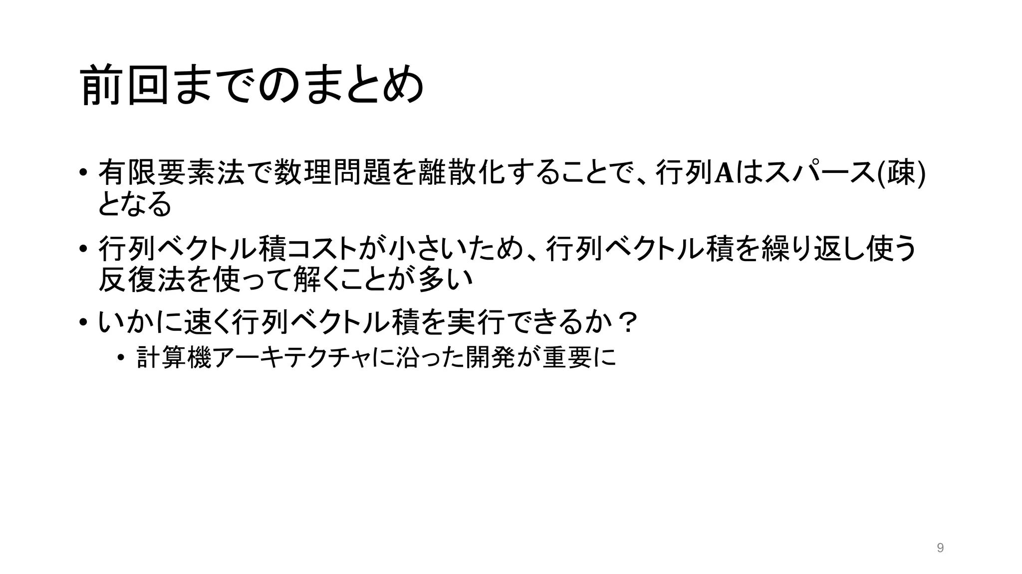 前回までのまとめ
• 有限要素法で数理問題を離散化することで、行列𝐀はスパース(疎)
となる
• 行列ベクトル積コストが小さいため、行列ベクトル積を繰り返し使う
反復法を使って解くことが多い
• いかに速く行列ベクトル積を実行できるか？
• 計算機アーキテクチャに沿った開発が重要に
9
 