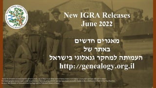 New IGRA Releases
June 2022
‫חדשים‬ ‫מאגרים‬
‫של‬ ‫באתר‬
‫בישראל‬ ‫גנאלוגי‬ ‫למחקר‬ ‫העמותה‬
http://genealogy.org.il
‫רשומה‬
‫ישראל‬ ‫ארכיוני‬ ‫רשת‬ ‫מפרויקט‬ ‫חלק‬ ‫היא‬ ‫זו‬
(
‫רא‬
"
‫י‬
)
‫צבי‬ ‫בן‬ ‫יצחק‬ ‫יד‬ ‫בין‬ ‫פעולה‬ ‫שיתוף‬ ‫במסגרת‬ ‫וזמינה‬
,
‫ישראל‬ ‫של‬ ‫הלאומית‬ ‫והספרייה‬ ‫ומורשת‬ ‫ירושלים‬ ‫משרד‬
.
This bibliographic record is part of the Israel Archive Network project (IAN) and has been made accessible thanks to the collaborative efforts of the Yad Ben Zvi
Archive, the Ministry of Jerusalem and Heritage and the National Library of Israel
 