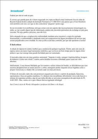 Federal por não ter sede no país.
É curioso que grande parte do volume negociado em cripto no Brasil esteja totalmente fora do radar da
Receita Federal desde a edição da Instrução Normativa nº 1.888/2019, mas parece que o Fisco brasileiro
está satisfeito com isso, se é que se deu conta desse “pequeno” ponto cego.
Se um investidor tiver problemas, terá que contar com um suporte não necessariamente em português ou,
então, se vier a pedir algum tipo de indenização, poderá não encontrar patrimônio da exchange no país para
executar. Ou seja, ganha o processo, mas não leva.
Sob a alegação de que a exigência de conformidade imediata seria irrazoável, a regra foi rejeitada.
Ironicamente, a conformidade é alardeada como um compromisso de alguns prestadores de serviços que
seriam prejudicados com a medida. Se estes já têm os devidos controles, por que não apoiaram a norma?
É fácil criticar
A edição de alguma lei ainda é melhor que a ausência de qualquer regulação. Porém, após sete anos de
espera, temos um marco legal meramente simbólico, que vai levar um bom tempo para ter algum efeito
prático e que traz consigo uma grande facilidade para ser contornado.
O mercado cripto tem um traço genético antiestatal. “Imposto é roubo, sonegar é legítima defesa, lavagem
de dinheiro é crime sem vítima” e tantos outros bordões invocam a liberdade quase como um valor
absoluto.
Infelizmente, é essa mesma liberdade que leva muitos a serem vítimas de fraudes, ao descobrirem que seus
recursos desapareceram ao tentar sacá-los e, enfim, amarguem perdas enquanto novas tragédias como o
projeto Terra/Luna e o fundo 3AC se tornam cada vez mais prováveis.
O futuro do mercado cripto não será promissor enquanto prevalecer o espírito de predação, hipocrisia,
oportunismo e foco em ganhos imediatos. E o dinheiro dos incumbentes dificilmente virá se não houver o
mínimo de segurança jurídica, algo de que tenho dúvidas se será uma consequência da aprovação do PL
4.401/2021. Mas, vamos ver o que o Bacen fará na regulação infralegal.
Isac Costa é sócio de Warde Advogados e professor do Ibmec e do Insper.
www.broadcast.com.br
05/Jul/2022 11:51
Pág. 2 / 2
© Broadcast - Proibida a reprodução sem autorização.
Agência Estado - Av. Eng. Caetano Álvares, 55 - 3º andar - CEP 02598-900 - São Paulo-SP.
Central de Atendimento - (11) 3856-3500 / 0800-011-3000
 
