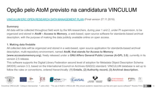 Encontros VINCULUM - Colóquio Internacional - 7 Julho 2022 - “The use of AtoM in VINCULUM. Why should academic researchers use free and open source software?” Ricardo Pinho
Opção pelo AtoM previsto na candidatura VINCULUM
11
VINCULUM ERC OPEN RESEARCH DATA MANAGEMENT PLAN (Final version 27.11.2019)
Summary
All data will be collected throughout field work by the MA researchers, during year 1 and 2, under PI supervision, to be
organized and stored in AtoM – Access to Memory, a web-based, open source software for standards-based archival
description, with the purpose of making the data publicly available online on open access.
1. Making data findable
All collected data will be organized and stored in a web-based, open source application for standards-based archival
description, multi-repository environment, named AtoM, that stands for Access to Memory
(www.accesstomemory.org), freely released under a GNU Affero General Public License (A-GPL 3.0), currently in its
version 2.5 release.
This software supports the Digital Library Federation second level of adoption for Metadata Object Description Schema
(MODS) version 3.3, based on the International Council on Archives ISAD(G) standard. VINCULUM database is set up to
follow the rules or conventions, ordered hierarchically: (1) Entails, (2) Authority record, (3) Archival description.
 