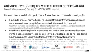 Encontros VINCULUM - Colóquio Internacional - 7 Julho 2022 - “The use of AtoM in VINCULUM. Why should academic researchers use free and open source software?” Ricardo Pinho
Software Livre (Atom) chave no sucesso do VINCULUM
Free Software (AtoM) the key to VINCULUM’s success
Um caso bem sucedido de opção por software livre em projeto de investigação:
● A meta do projeto: disponibilizar na internet toda a informação recolhida de
forma normalizada, pesquisável, acessível, aberta e interoperável.
Project main goal was to provide all collected data organized and stored in a web-based, using standards-based
archival description and making data findable, openly accessible and interoperable
● Incentivar a reutilização da informação resultante, com software adequado,
pronto a usar, sem restrições de uso e livre para adaptação às necessidades,
tornando o projeto totalmente transparente, verificável e auditável.
To increase resulting data re-use, with a free and ready-to-use software solution, with cutting-edge technology, and
the freedom to adapt to their needs and share their achievement without constraints and limitations of their partners,
making the project fully transparent and easily auditable and allow others to re-analyse data for verification purposes.
18
 